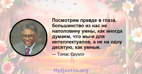 Посмотрим правде в глаза, большинство из нас не наполовину умны, как иногда думаем, что мы-и для интеллектуалов, а не на одну десятую, как умные.