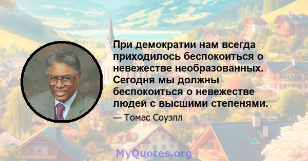 При демократии нам всегда приходилось беспокоиться о невежестве необразованных. Сегодня мы должны беспокоиться о невежестве людей с высшими степенями.