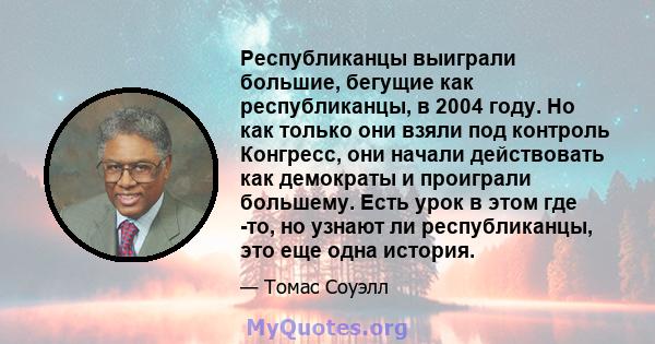 Республиканцы выиграли большие, бегущие как республиканцы, в 2004 году. Но как только они взяли под контроль Конгресс, они начали действовать как демократы и проиграли большему. Есть урок в этом где -то, но узнают ли