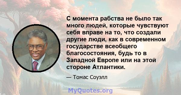 С момента рабства не было так много людей, которые чувствуют себя вправе на то, что создали другие люди, как в современном государстве всеобщего благосостояния, будь то в Западной Европе или на этой стороне Атлантики.