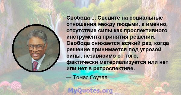 Свобода ... Сведите на социальные отношения между людьми, а именно, отсутствие силы как проспективного инструмента принятия решений. Свобода снижается всякий раз, когда решение принимается под угрозой силы, независимо