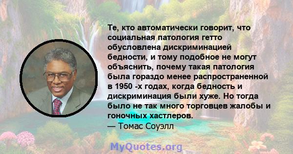 Те, кто автоматически говорит, что социальная патология гетто обусловлена ​​дискриминацией бедности, и тому подобное не могут объяснить, почему такая патология была гораздо менее распространенной в 1950 -х годах, когда