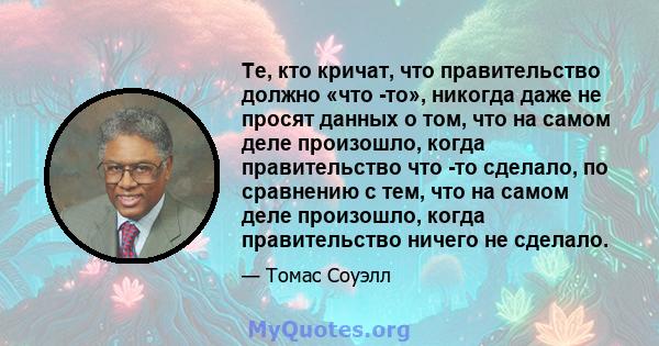 Те, кто кричат, что правительство должно «что -то», никогда даже не просят данных о том, что на самом деле произошло, когда правительство что -то сделало, по сравнению с тем, что на самом деле произошло, когда