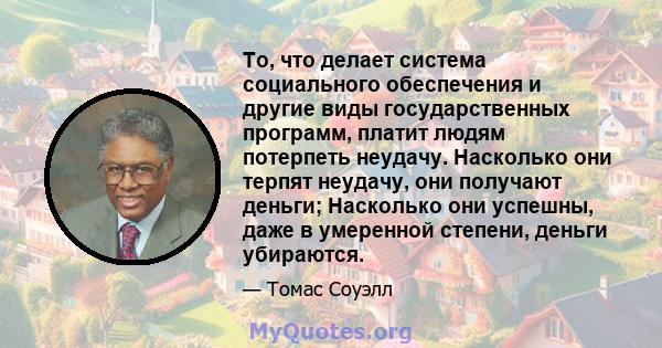 То, что делает система социального обеспечения и другие виды государственных программ, платит людям потерпеть неудачу. Насколько они терпят неудачу, они получают деньги; Насколько они успешны, даже в умеренной степени,