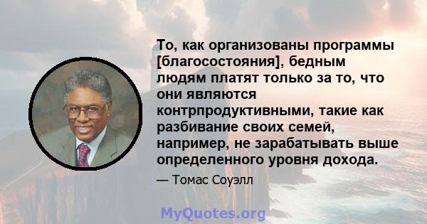 То, как организованы программы [благосостояния], бедным людям платят только за то, что они являются контрпродуктивными, такие как разбивание своих семей, например, не зарабатывать выше определенного уровня дохода.