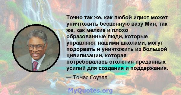 Точно так же, как любой идиот может уничтожить бесценную вазу Мин, так же, как мелкие и плохо образованные люди, которые управляют нашими школами, могут подорвать и уничтожить из большой цивилизации, которая