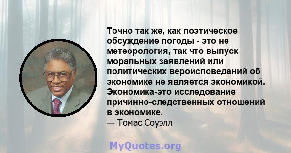 Точно так же, как поэтическое обсуждение погоды - это не метеорология, так что выпуск моральных заявлений или политических вероисповеданий об экономике не является экономикой. Экономика-это исследование