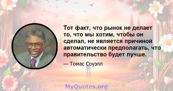 Тот факт, что рынок не делает то, что мы хотим, чтобы он сделал, не является причиной автоматически предполагать, что правительство будет лучше.