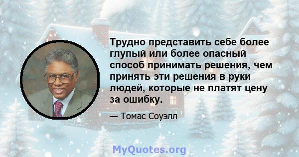 Трудно представить себе более глупый или более опасный способ принимать решения, чем принять эти решения в руки людей, которые не платят цену за ошибку.