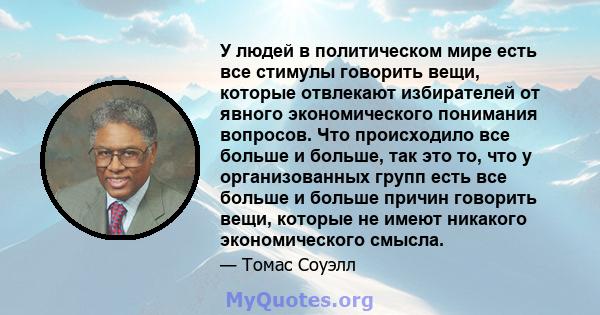 У людей в политическом мире есть все стимулы говорить вещи, которые отвлекают избирателей от явного экономического понимания вопросов. Что происходило все больше и больше, так это то, что у организованных групп есть все 