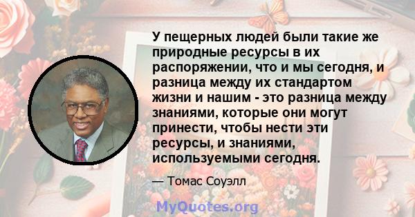 У пещерных людей были такие же природные ресурсы в их распоряжении, что и мы сегодня, и разница между их стандартом жизни и нашим - это разница между знаниями, которые они могут принести, чтобы нести эти ресурсы, и