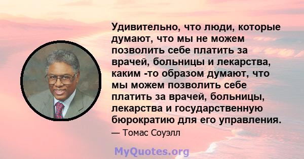 Удивительно, что люди, которые думают, что мы не можем позволить себе платить за врачей, больницы и лекарства, каким -то образом думают, что мы можем позволить себе платить за врачей, больницы, лекарства и