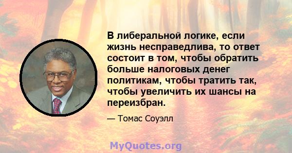 В либеральной логике, если жизнь несправедлива, то ответ состоит в том, чтобы обратить больше налоговых денег политикам, чтобы тратить так, чтобы увеличить их шансы на переизбран.