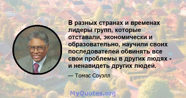 В разных странах и временах лидеры групп, которые отставали, экономически и образовательно, научили своих последователей обвинять все свои проблемы в других людях - и ненавидеть других людей.