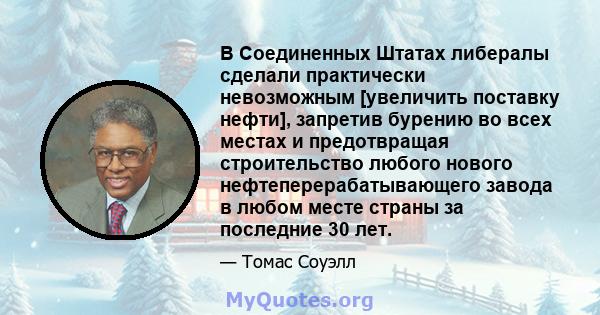 В Соединенных Штатах либералы сделали практически невозможным [увеличить поставку нефти], запретив бурению во всех местах и ​​предотвращая строительство любого нового нефтеперерабатывающего завода в любом месте страны