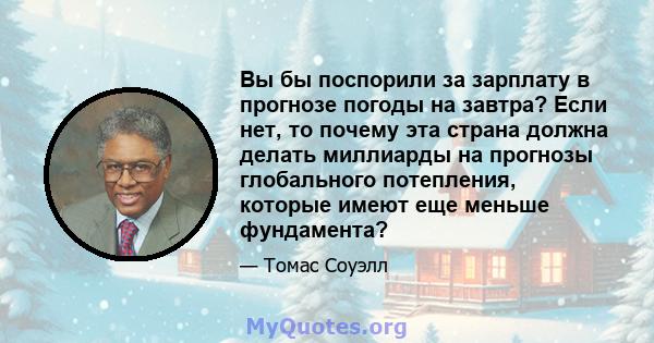 Вы бы поспорили за зарплату в прогнозе погоды на завтра? Если нет, то почему эта страна должна делать миллиарды на прогнозы глобального потепления, которые имеют еще меньше фундамента?