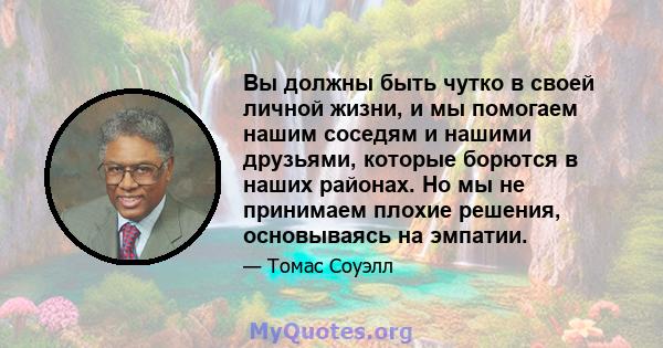 Вы должны быть чутко в своей личной жизни, и мы помогаем нашим соседям и нашими друзьями, которые борются в наших районах. Но мы не принимаем плохие решения, основываясь на эмпатии.