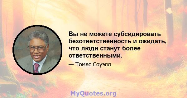 Вы не можете субсидировать безответственность и ожидать, что люди станут более ответственными.