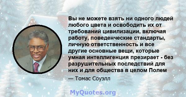 Вы не можете взять ни одного людей любого цвета и освободить их от требований цивилизации, включая работу, поведенческие стандарты, личную ответственность и все другие основные вещи, которые умная интеллигенция