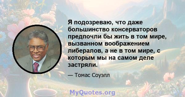 Я подозреваю, что даже большинство консерваторов предпочли бы жить в том мире, вызванном воображением либералов, а не в том мире, с которым мы на самом деле застряли.