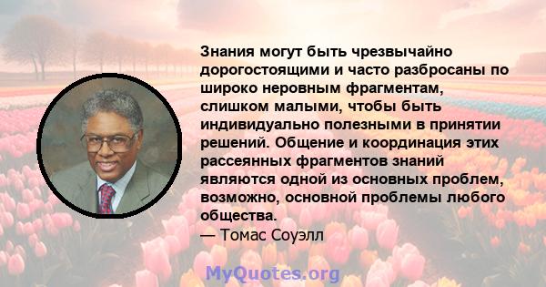 Знания могут быть чрезвычайно дорогостоящими и часто разбросаны по широко неровным фрагментам, слишком малыми, чтобы быть индивидуально полезными в принятии решений. Общение и координация этих рассеянных фрагментов