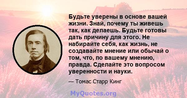 Будьте уверены в основе вашей жизни. Знай, почему ты живешь так, как делаешь. Будьте готовы дать причину для этого. Не набирайте себя, как жизнь, не создавайте мнение или обычай о том, что, по вашему мнению, правда.