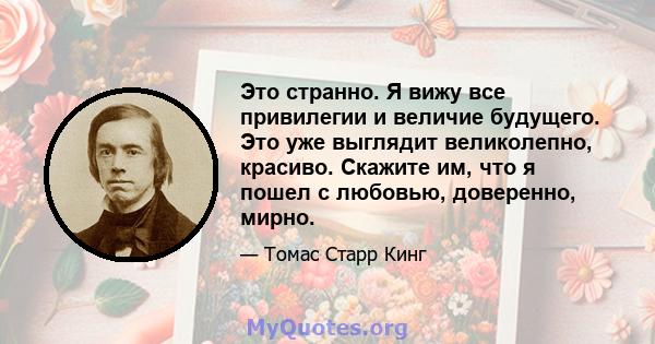 Это странно. Я вижу все привилегии и величие будущего. Это уже выглядит великолепно, красиво. Скажите им, что я пошел с любовью, доверенно, мирно.