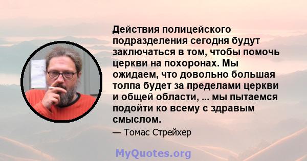 Действия полицейского подразделения сегодня будут заключаться в том, чтобы помочь церкви на похоронах. Мы ожидаем, что довольно большая толпа будет за пределами церкви и общей области, ... мы пытаемся подойти ко всему с 