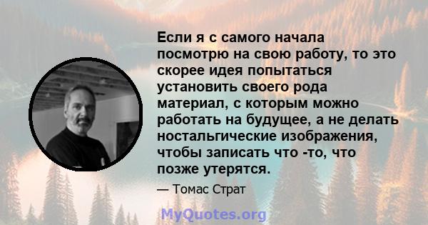 Если я с самого начала посмотрю на свою работу, то это скорее идея попытаться установить своего рода материал, с которым можно работать на будущее, а не делать ностальгические изображения, чтобы записать что -то, что