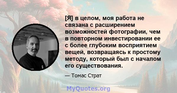 [Я] в целом, моя работа не связана с расширением возможностей фотографии, чем в повторном инвестировании ее с более глубоким восприятием вещей, возвращаясь к простому методу, который был с началом его существования.