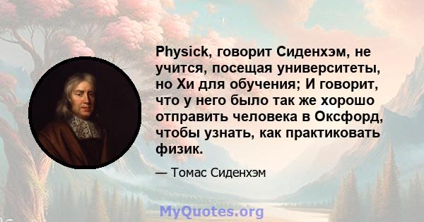 Physick, говорит Сиденхэм, не учится, посещая университеты, но Хи для обучения; И говорит, что у него было так же хорошо отправить человека в Оксфорд, чтобы узнать, как практиковать физик.