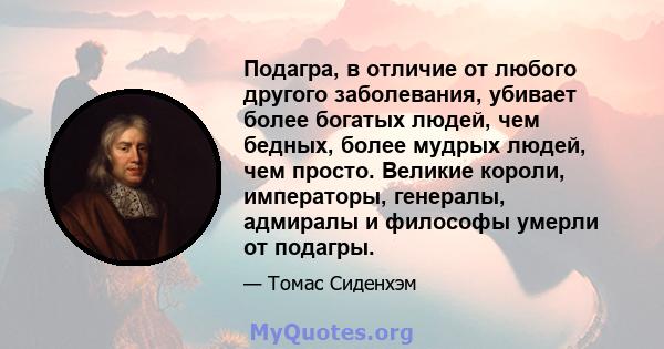 Подагра, в отличие от любого другого заболевания, убивает более богатых людей, чем бедных, более мудрых людей, чем просто. Великие короли, императоры, генералы, адмиралы и философы умерли от подагры.