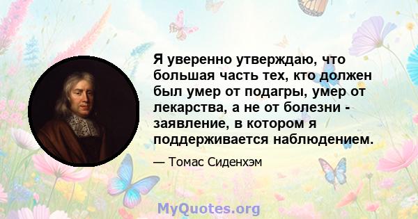 Я уверенно утверждаю, что большая часть тех, кто должен был умер от подагры, умер от лекарства, а не от болезни - заявление, в котором я поддерживается наблюдением.