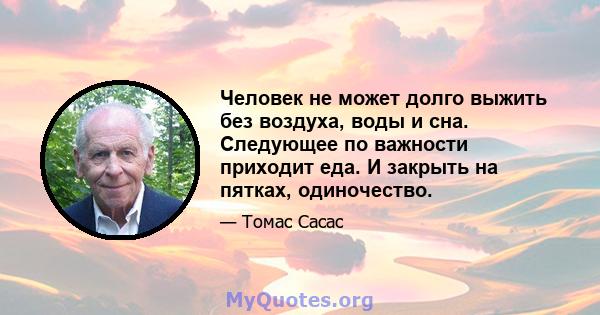 Человек не может долго выжить без воздуха, воды и сна. Следующее по важности приходит еда. И закрыть на пятках, одиночество.