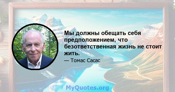 Мы должны обещать себя предположением, что безответственная жизнь не стоит жить.