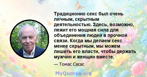 Традиционно секс был очень личным, скрытным деятельностью. Здесь, возможно, лежит его мощная сила для объединения людей в прочной связи. Когда мы делаем секс менее скрытным, мы можем лишить его власти, чтобы держать