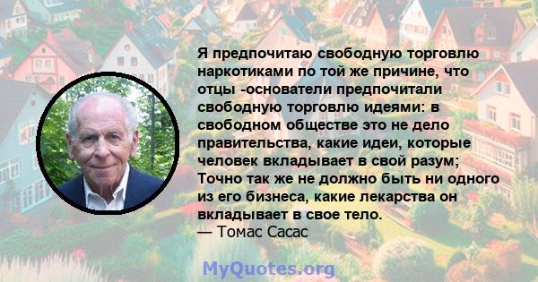 Я предпочитаю свободную торговлю наркотиками по той же причине, что отцы -основатели предпочитали свободную торговлю идеями: в свободном обществе это не дело правительства, какие идеи, которые человек вкладывает в свой