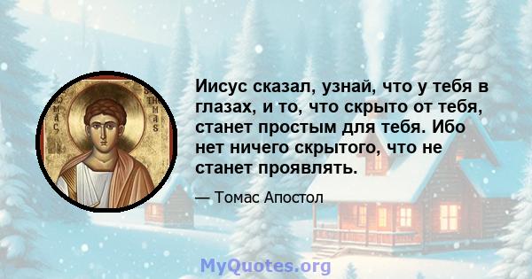 Иисус сказал, узнай, что у тебя в глазах, и то, что скрыто от тебя, станет простым для тебя. Ибо нет ничего скрытого, что не станет проявлять.