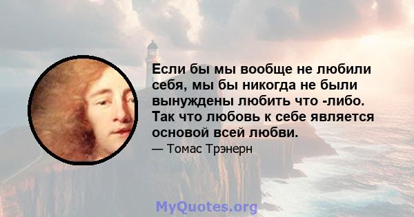 Если бы мы вообще не любили себя, мы бы никогда не были вынуждены любить что -либо. Так что любовь к себе является основой всей любви.