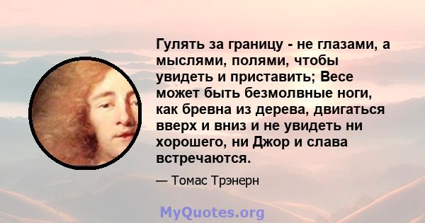 Гулять за границу - не глазами, а мыслями, полями, чтобы увидеть и приставить; Весе может быть безмолвные ноги, как бревна из дерева, двигаться вверх и вниз и не увидеть ни хорошего, ни Джор и слава встречаются.