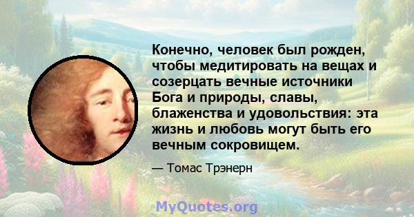 Конечно, человек был рожден, чтобы медитировать на вещах и созерцать вечные источники Бога и природы, славы, блаженства и удовольствия: эта жизнь и любовь могут быть его вечным сокровищем.