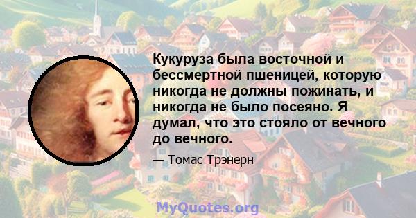 Кукуруза была восточной и бессмертной пшеницей, которую никогда не должны пожинать, и никогда не было посеяно. Я думал, что это стояло от вечного до вечного.