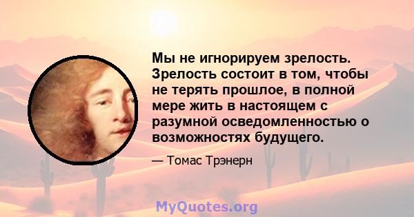 Мы не игнорируем зрелость. Зрелость состоит в том, чтобы не терять прошлое, в полной мере жить в настоящем с разумной осведомленностью о возможностях будущего.