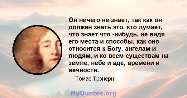 Он ничего не знает, так как он должен знать это, кто думает, что знает что -нибудь, не видя его места и способы, как оно относится к Богу, ангелам и людям, и ко всем существам на земле, небе и аде, времени и вечности.