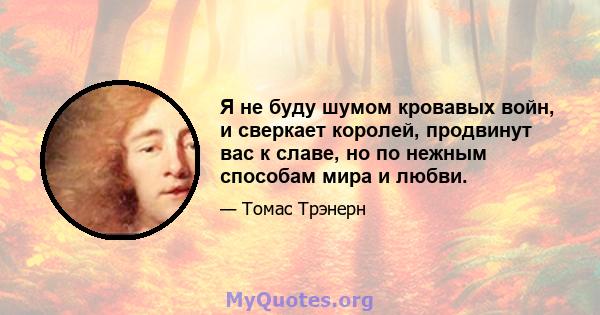 Я не буду шумом кровавых войн, и сверкает королей, продвинут вас к славе, но по нежным способам мира и любви.