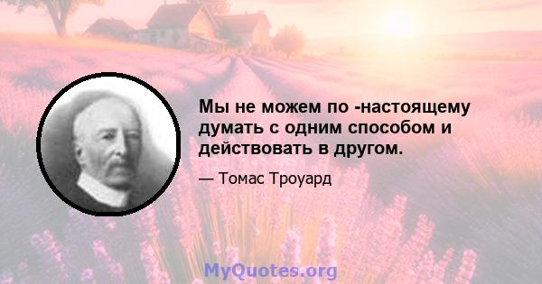 Мы не можем по -настоящему думать с одним способом и действовать в другом.