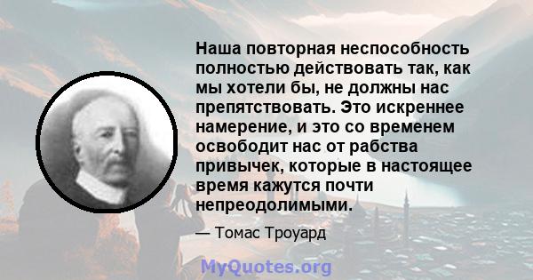 Наша повторная неспособность полностью действовать так, как мы хотели бы, не должны нас препятствовать. Это искреннее намерение, и это со временем освободит нас от рабства привычек, которые в настоящее время кажутся