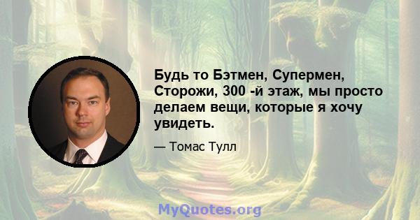 Будь то Бэтмен, Супермен, Сторожи, 300 -й этаж, мы просто делаем вещи, которые я хочу увидеть.