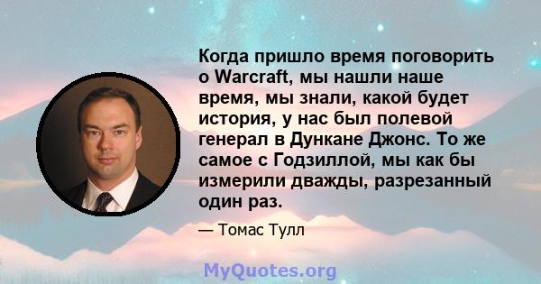 Когда пришло время поговорить о Warcraft, мы нашли наше время, мы знали, какой будет история, у нас был полевой генерал в Дункане Джонс. То же самое с Годзиллой, мы как бы измерили дважды, разрезанный один раз.