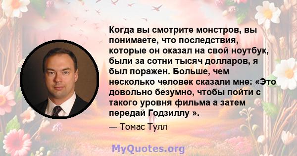 Когда вы смотрите монстров, вы понимаете, что последствия, которые он оказал на свой ноутбук, были за сотни тысяч долларов, я был поражен. Больше, чем несколько человек сказали мне: «Это довольно безумно, чтобы пойти с